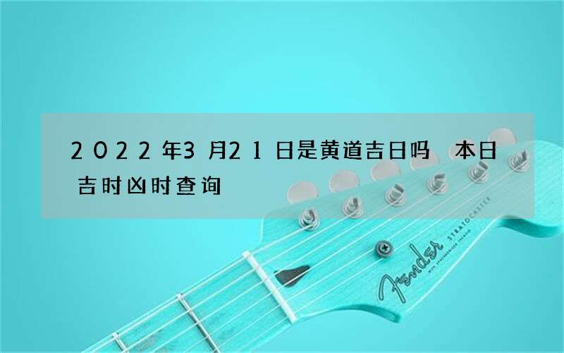 2022年3月21日是黄道吉日吗 本日吉时凶时查询